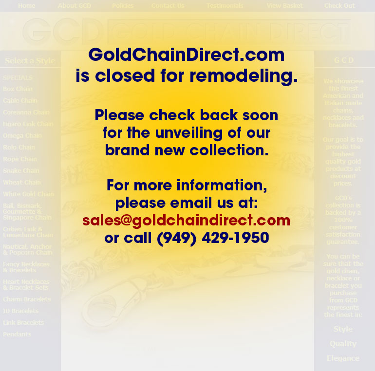 GoldChainDirect.com is closed for remodeling. 
Please check back soon for the unveiling of our brand new collection. 
For more information, please email us at sales@goldchaindirect.com 
or call (949) 429-1950